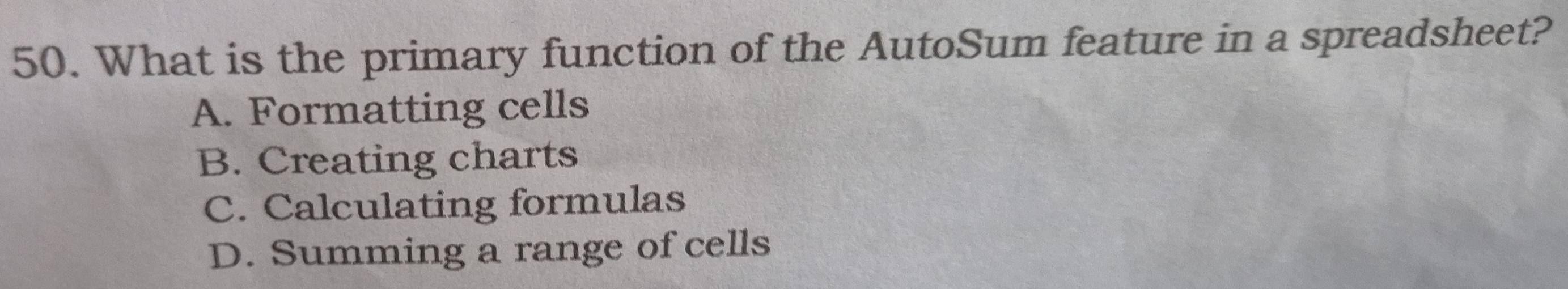 What is the primary function of the AutoSum feature in a spreadsheet?
A. Formatting cells
B. Creating charts
C. Calculating formulas
D. Summing a range of cells