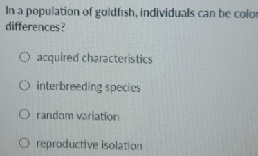 In a population of goldfish, individuals can be color
differences?
acquired characteristics
interbreeding species
random variation
reproductive isolation