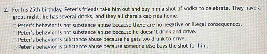 For his 25th birthday, Peter’s friends take him out and buy him a shot of vodka to celebrate. They have a
great night, he has several drinks, and they all share a cab ride home.
Peter’s behavior is not substance abuse because there are no negative or illegal consequences.
Peter’s behavior is not substance abuse because he doesn’t drink and drive.
Peter’s behavior is substance abuse because he gets too drunk to drive.
Peter’s behavior is substance abuse because someone else buys the shot for him.