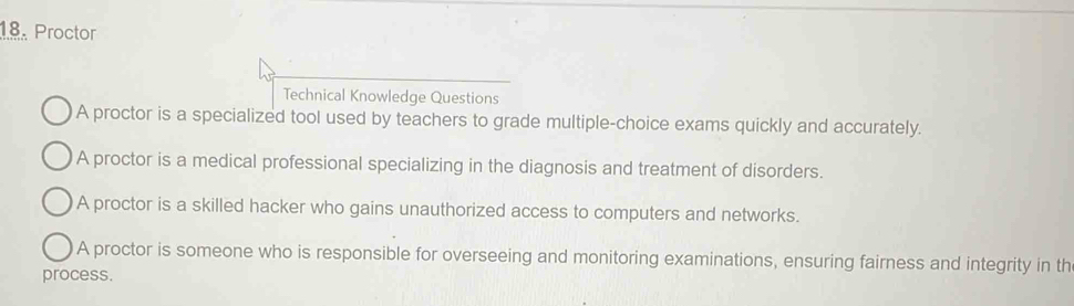 Proctor
Technical Knowledge Questions
A proctor is a specialized tool used by teachers to grade multiple-choice exams quickly and accurately.
A proctor is a medical professional specializing in the diagnosis and treatment of disorders.
A proctor is a skilled hacker who gains unauthorized access to computers and networks.
A proctor is someone who is responsible for overseeing and monitoring examinations, ensuring fairness and integrity in th
process.