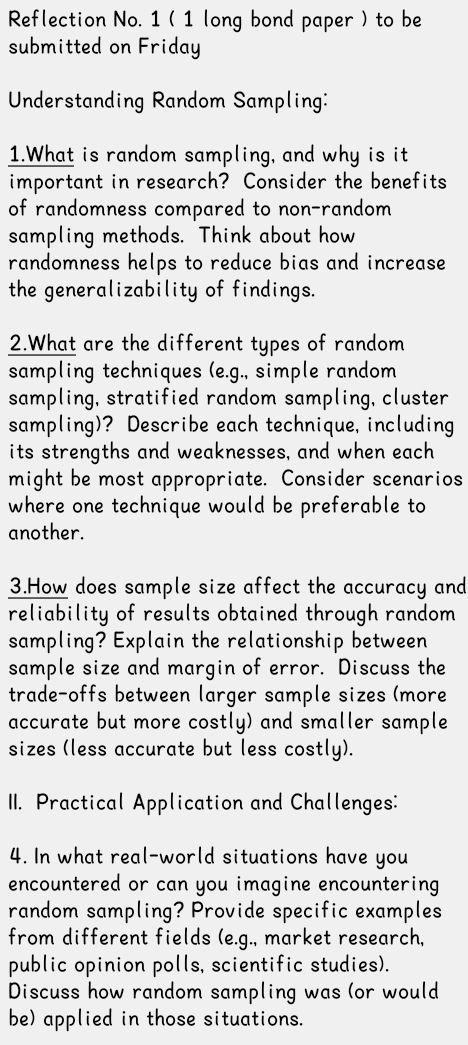 Reflection No. 1 ( 1 long bond paper ) to be 
submitted on Friday 
Understanding Random Sampling: 
1.What is random sampling, and why is it 
important in research? Consider the benefits 
of randomness compared to non-random 
sampling methods. Think about how 
randomness helps to reduce bias and increase 
the generalizability of findings. 
2.What are the different types of random 
sampling techniques (e.g., simple random 
sampling, stratified random sampling, cluster 
sampling)? Describe each technique, including 
its strengths and weaknesses, and when each 
might be most appropriate. Consider scenarios 
where one technique would be preferable to 
another. 
3.How does sample size affect the accuracy and 
reliability of results obtained through random 
sampling? Explain the relationship between 
sample size and margin of error. Discuss the 
trade-offs between larger sample sizes (more 
accurate but more costly) and smaller sample 
sizes (less accurate but less costly). 
II. Practical Application and Challenges: 
4. In what real-world situations have you 
encountered or can you imagine encountering 
random sampling? Provide specific examples 
from different fields (e.g., market research, 
public opinion polls, scientific studies). 
Discuss how random sampling was (or would 
be) applied in those situations.