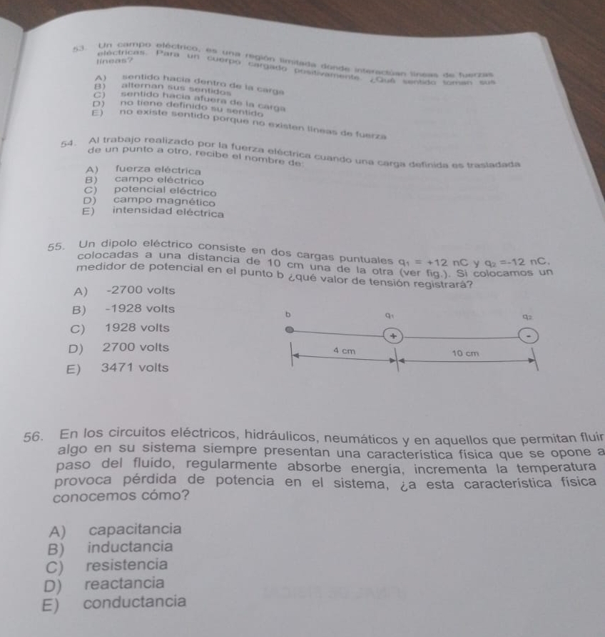 lineas?
53. Un campo bléctrico, es una región lmitada donde interaciúan linaas de tuaczas
electricas. Para un cuerpo cargado positivamente ¿Gué sentido lomas sus
A) sentido hacía dentró de la carga
B) alteran sus sentidos
C) sentido hacía afuera de la carga
D) no tiene definido su sentido
E) no existe sentido porque no existen líneas de fuerza
54. Al trabajo realizado por la fuerza eléctrica cuando una carga definida es trasladada
de un punto a otro, recibe el nombre de
A) fuerza eléctrica
B) campo eléctrico
C) potencial eléctrico
D) campo magnético
E) intensidad eléctrica
55. Un dipolo eléctrico consiste en dos cargas puntuales q_1=+12nC y q_2=-12nC.
colocadas a una distancia de 10 cm una de la otra (ver fig.). Si colocamos un
medidor de potencial en el punto b ¿qué valor de tensión registrará?
A) -2700 volts
B) -1928 volts
C) 1928 volts
D) 2700 volts
E) 3471 volts
56. En los circuitos eléctricos, hidráulicos, neumáticos y en aquellos que permitan fluír
algo en su sistema siempre presentan una característica física que se opone a
paso del fluido, regularmente absorbe energía, incrementa la temperatura
provoca pérdida de potencia en el sistema, ¿a esta característica física
conocemos cómo?
A) capacitancia
B) inductancia
C) resistencia
D) reactancia
E) conductancia