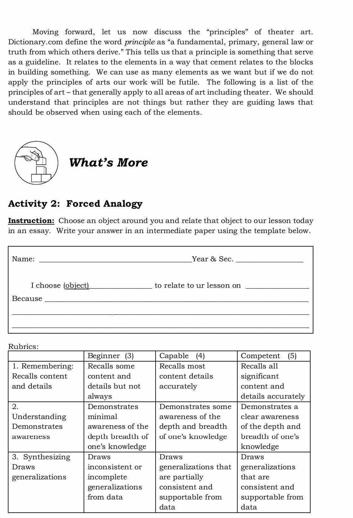 Moving forward, let us now discuss the “principles” of theater art. 
Dictionary.com define the word principle as “a fundamental, primary, general law or 
truth from which others derive.” This tells us that a principle is something that serve 
as a guideline. It relates to the elements in a way that cement relates to the blocks 
in building something. We can use as many elements as we want but if we do not 
apply the principles of arts our work will be futile. The following is a list of the 
principles of art - that generally apply to all areas of art including theater. We should 
understand that principles are not things but rather they are guiding laws that 
should be observed when using each of the elements. 
What’s More 
Activity 2: Forced Analogy 
Instruction: Choose an object around you and relate that object to our lesson today 
in an essay. Write your answer in an intermediate paper using the template below. 
_ 
Name: __Year & Sec._ 
I choose (object) _to relate to ur lesson on_ 
Because_ 
_ 
_