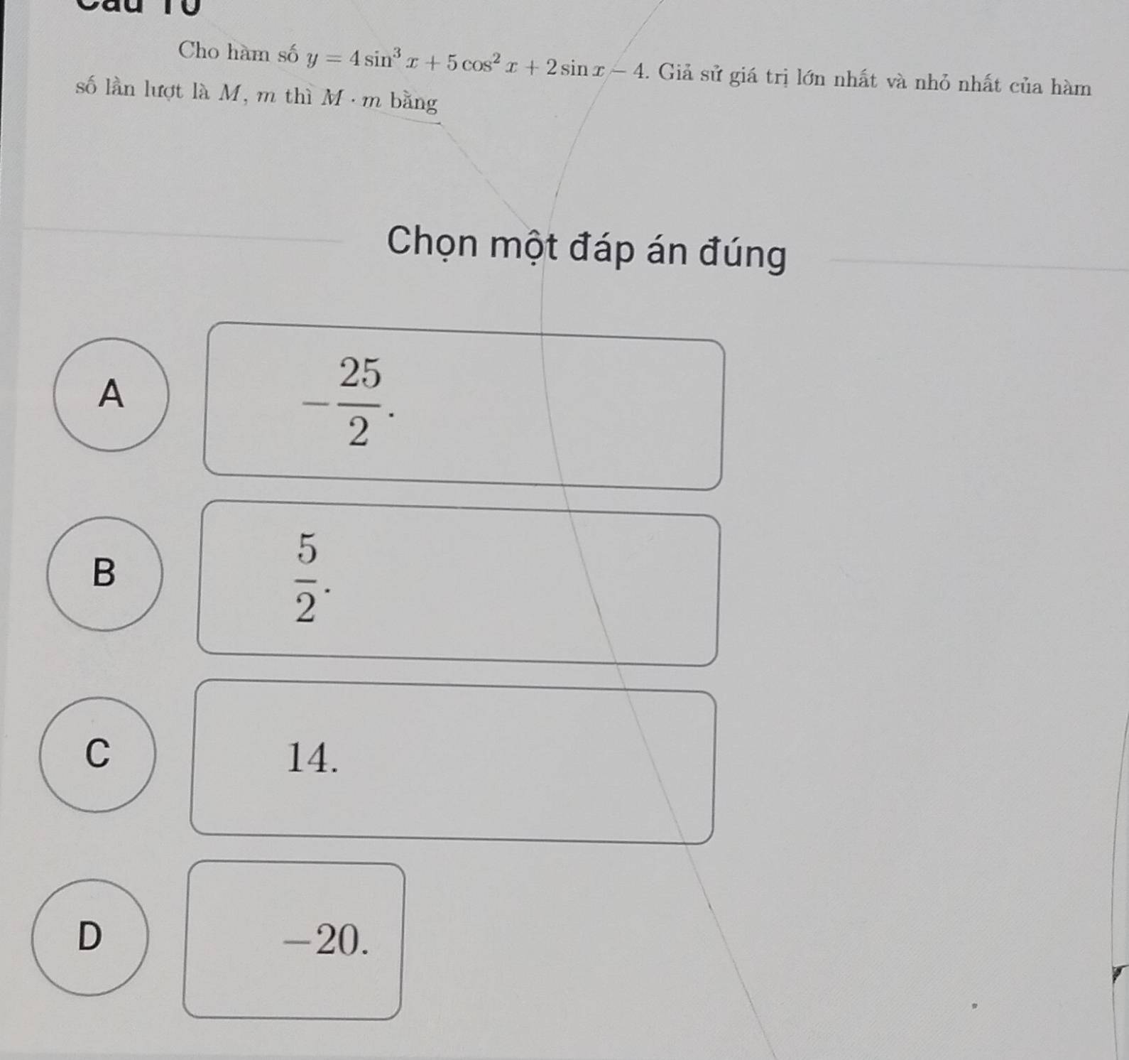 to
Cho hàm số y=4sin^3x+5cos^2x+2sin x-4. Giả sử giá trị lớn nhất và nhỏ nhất của hàm
số lần lượt là M, m thì M · m bằng
Chọn một đáp án đúng
A
- 25/2 .
B
 5/2 .
C 14.
D -20.