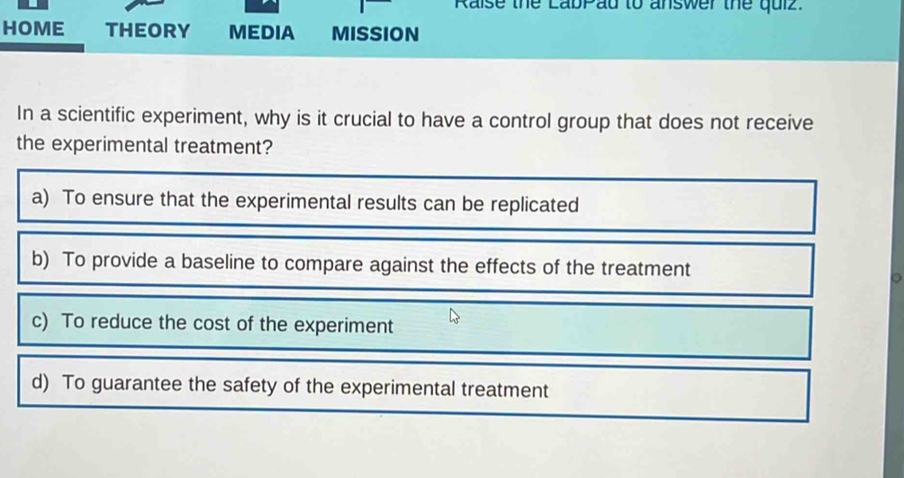 Raise the LabPad to answer the quiz. 
HOME THEORY MEDIA MISSION 
In a scientific experiment, why is it crucial to have a control group that does not receive 
the experimental treatment? 
。