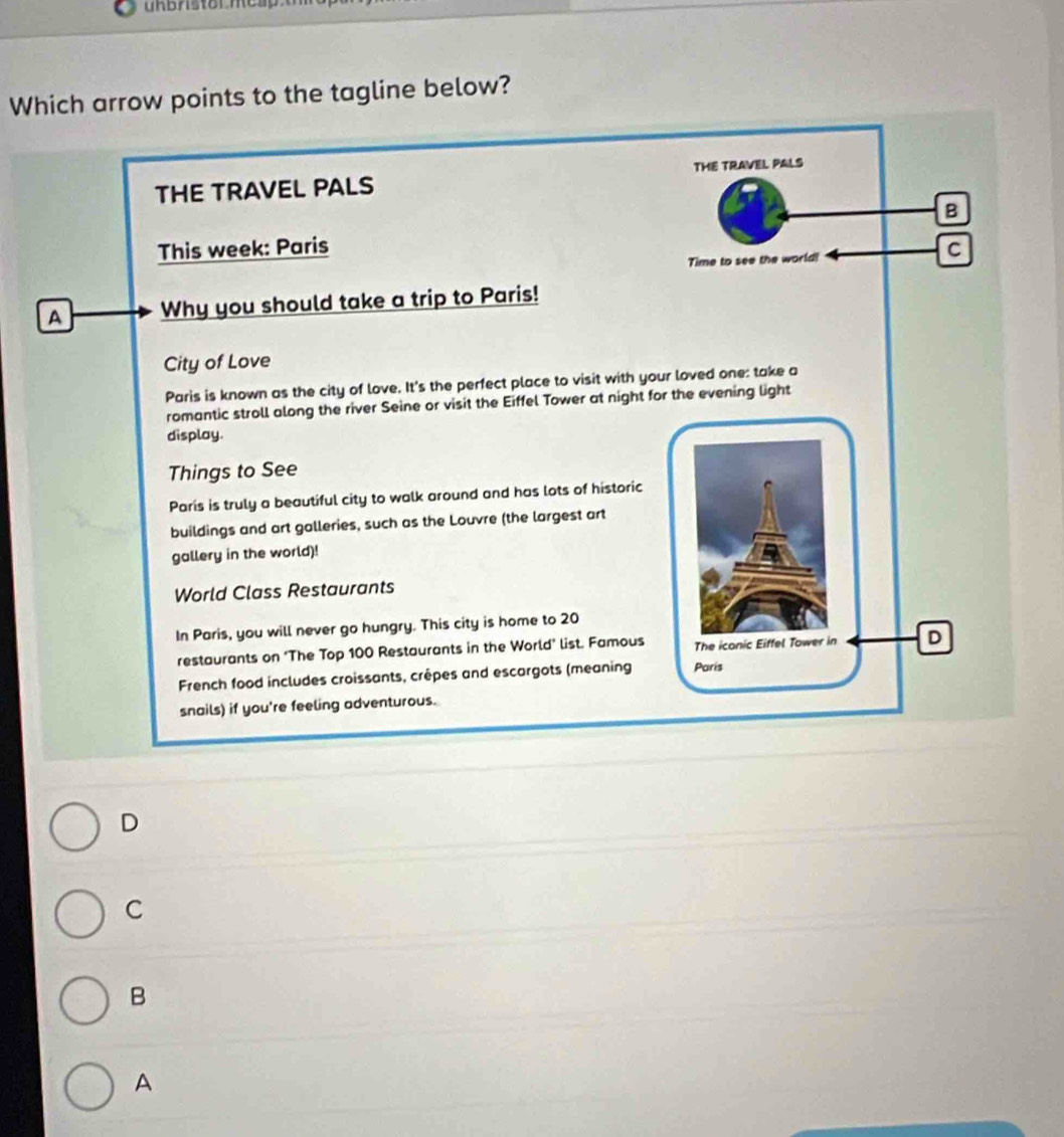 uhbristol mes p 
Which arrow points to the tagline below?
THE TRAVEL PALS THE TRAVEL PALS
B
This week: Paris C
Time to see the world!
A Why you should take a trip to Paris!
City of Love
Paris is known as the city of love. It's the perfect place to visit with your loved one: take a
romantic stroll along the river Seine or visit the Eiffel Tower at night for the evening light
display.
Things to See
Paris is truly a beautiful city to walk around and has lots of historic
buildings and art galleries, such as the Louvre (the largest art
gallery in the world)!
World Class Restaurants
In Paris, you will never go hungry. This city is home to 20
restaurants on ‘The Top 100 Restaurants in the World’ list. Famous The iconic Eiffel Tower in D
French food includes croissants, crêpes and escargots (meaning Paris
snails) if you're feeling adventurous.
D
C
B
A