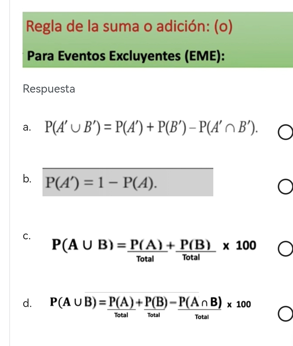 Regla de la suma o adición: (o) 
Para Eventos Excluyentes (EME): 
Respuesta 
a. P(A'∪ B')=P(A')+P(B')-P(A'∩ B'). 
b. P(A')=1-P(A). 
C.
P(A∪ B)= P(A)/Total + P(B)/Total * 100
d. P(A∪ B)= P(A)/Total + P(B)/Total - P(A∩ B)/Total * 100