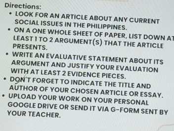 Directions: 
LOOK FOR AN ARTICLE ABOUT ANY CURRENT 
SOCIAL ISSUES IN THE PHILIPPINES. 
ON A ONE WHOLE SHEET OF PAPER, LIST DOWN AT 
LEAST 1 TO 2 ARGUMENT(S) THAT THE ARTICLE 
PRESENTS. 
WRITE AN EVALUATIVE STATEMENT ABOUT ITS 
ARGUMENT AND JUSTIFY YOUR EVALUATION 
WITH AT LEAST 2 EVIDENCE PIECES. 
DON’T FORGET TO INDICATE THE TITLE AND 
AUTHOR OF YOUR CHOSEN ARTICLE OR ESSAY. 
UPLOAD YOUR WORK ON YOUR PERSONAL 
GOOGLE DRIVE OR SEND IT VIA G-FORM SENT BY 
YOUR TEACHER.