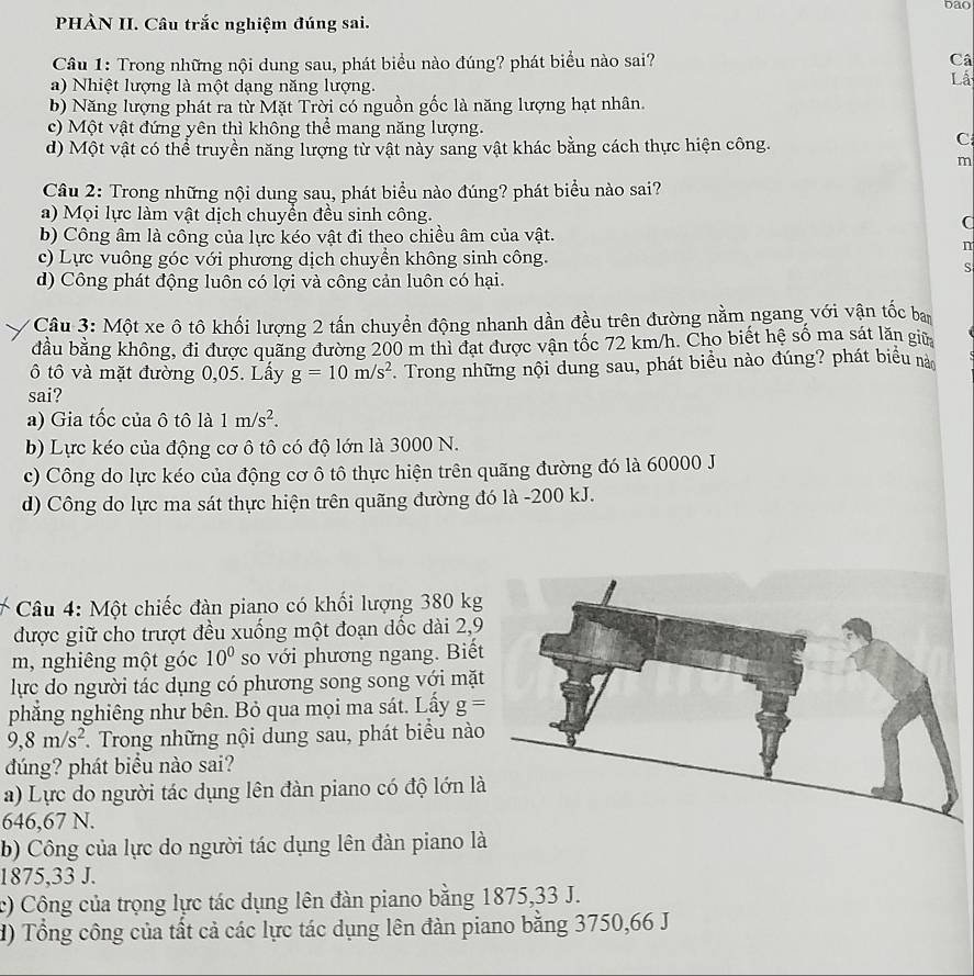 bao
PHÀN II. Câu trắc nghiệm đúng sai.
Câu 1: Trong những nội dung sau, phát biểu nào đúng? phát biểu nào sai? Câ
a) Nhiệt lượng là một dạng năng lượng.
Lá
b) Năng lượng phát ra từ Mặt Trời có nguồn gốc là năng lượng hạt nhân.
c) Một vật đứng yên thì không thể mang năng lượng.
d) Một vật có thể truyền năng lượng từ vật này sang vật khác bằng cách thực hiện công.
C
m
Câu 2: Trong những nội dung sau, phát biểu nào đúng? phát biểu nào sai?
a) Mọi lực làm vật dịch chuyển đều sinh công.
C
b) Công âm là công của lực kéo vật đi theo chiều âm của vật.
n
c) Lực vuông góc với phương dịch chuyền không sinh công.
S
d) Công phát động luôn có lợi và công cản luôn có hại.
Câu 3: Một xe ô tô khối lượng 2 tấn chuyển động nhanh dần đều trên đường nằm ngang với vận tốc ban
đầu bằng không, đi được quãng đường 200 m thì đạt được vận tốc 72 km/h. Cho biết hệ số ma sát lăn giữ
ô tô và mặt đường 0,05. Lấy g=10m/s^2 *. Trong những nội dung sau, phát biểu nào đúng? phát biểu nào
sai?
a) Gia tốc của ô tô là 1m/s^2.
b) Lực kéo của động cơ ô tô có độ lớn là 3000 N.
c) Công do lực kéo của động cơ ô tô thực hiện trên quãng đường đó là 60000 J
d) Công do lực ma sát thực hiện trên quãng đường đó là -200 kJ.
Câu 4: Một chiếc đàn piano có khối lượng 380 kg
được giữ cho trượt đều xuồng một đoạn dốc dài 2,9
m, nghiêng một góc 10^0 so với phương ngang. Biết
lực do người tác dụng có phương song song với mặt
phẳng nghiêng như bên. Bỏ qua mọi ma sát. Lấy g=
9,8m/s^2. Trong những nội dung sau, phát biểu nào
dúng? phát biểu nào sai?
a) Lực do người tác dụng lên đàn piano có độ lớn l
646,67 N.
b) Công của lực do người tác dụng lên đàn piano l
1875,33 J.
c) Công của trọng lực tác dụng lên đàn piano bằng 1875,33 J.
H) Tổng công của tất cả các lực tác dụng lên đàn piano bằng 3750,66 J