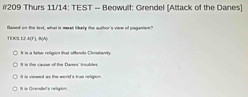 #209 Thurs 11/14: TEST -- Beowulf: Grendel [Attack of the Danes]
Based on the text, what is most likely the author's view of paganism?
TEKS.12.4(F), 8(A)
It is a false religion that offends Christianity.
It is the cause of the Danes' troubles.
It is viewed as the world's true religion.
It is Grendel's religion.