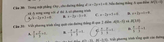 Trong mặt phẳng Oxy , cho đường thắng d:x-2y+1=0. Nếu đường thắng A qua điểm M(1;-1)
và A song song với d thì A có phương trình
A, x-2y+3=0. B. x-2y-3=0. C. x-2y+5=0. D. x+2y+1=0. 
Câu 31: Viết phương trình tổng quát của đường thẳng đĩ qua 2 điểm A(0;-5) và B(3;0)
A.  x/5 + y/3 =1. B. - x/3 + y/5 =1. C.  x/3 - y/5 =1. D.  x/5 - y/3 =1.
4(1^.-3).B(-2;5) , Viết phương trình tổng quát của đường