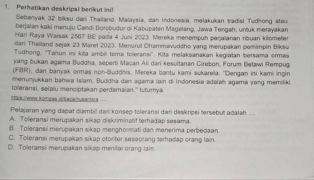 Perhatikan deskripsi berikut ini!
Sebanyak 32 biksu dari Thailand, Malaysia, dan Indonesia, melakukan tradisi Tudhong atau
berjalan kaki menuju Candi Borobudur di Kabupaten Magelang, Jawa Tengah, untuk merayakan
Hari Raya Waisak 2567 BE pada 4 Juni 2023. Mereka menempuh perjalanan ribuan kilometer
dari Thailand sejak 23 Maret 2023. Menurut Dhammavuddho yang merupakan pemimpin Biksu
Tudhong, ''Tahun ini kita ambil tema toleransi''. Kita melaksanakan kegiatan bersama ormas
yang bukan agama Buddha, seperti Macan Ali dari kesultanan Cirebon, Forum Betawi Rempug
(FBR), dan banyak ormas non-Buddhis. Mereka bantu kami sukarela. ''Dengan ini kami ingin
menunjukkan bahwa Islam, Buddha dan agama lain di Indonesia adalah agama yang memiliki
toleransi, selalu menciptakan perdamaian," tuturnya.
https://www.kompas.id/baca/nusantara ... .
Pelajaran yang dapat diambil dari konsep toleransi dari deskripsi tersebut adalah ....
A. Toleransi merupakan sikap diskriminatif terhadap sesama.
B. Toleransi merupakan sikap menghormati dan menerima perbedaan.
C. Toleransi merupakan sikap otoriter seseorang terhadap orang lain.
D. Toleransi merupakan sikap menilai orang lain.