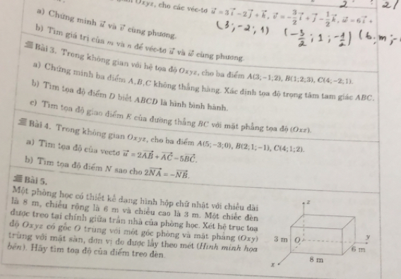 Ill Uxyz, cho các véc-to vector u=3vector i-2vector j+vector k,vector v=- 3/2 vector i+vector j- 1/2 vector k,vector omega =6vector i+
a) Chứng minh 7 và vector v cùng phương.
b) Tìm giá trị của m và n để véc-tơ vector u và vector w cùng phương
Bài 3. Trong không gian với hệ tọa độ Oxyz, cho ba điểm A(3;-1;2),B(1;2;3),C(4;-2;1).
a) Chứng minh ba điểm A,#,C không thẳng hàng. Xác đình tọa độ trọng tâm tam giác ABC
b) Tim tọa độ điểm D biết ABCD là hình bình hành.
c) Tìm tọa độ giao điểm E của đường thắng BC với mặt phẳng tọa độ ( 0xz)
i Bài 4. Trong không gian Oxyz, cho ba điểm A(5;-3;0),B(2;1;-1),C(4;1;2).
a) Tim tọa độ củs vecto vector u=2vector AB+vector AC-5vector BC.
b) Tim tọa độ điểm N sao cho 2vector NA=-vector NB.
 Bài 5.
Một phòng học có thiết kể dang hình hộp chữ nhật với chiều dài
là 8 m, chiều rộng là 6 m và chiều cao là 3 m. Một chiếc đèn
được treo tại chính giữa trấn nhà của phòng học. Xét hệ trục toa
độ Oxyz có gốc O trùng với một gốc phòng và mặt phảng (Oxy) 
trùng với mặt sàn, đơn vị đo được lấy theo mét (Hình minh họa
bên). Hãy tìm toạ độ của điểm treo đèn.