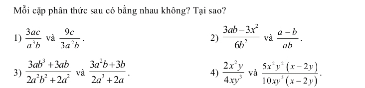 Mỗi cặp phân thức sau có bằng nhau không? Tại sao?
1)  3ac/a^3b  và  9c/3a^2b . 2)  (3ab-3x^2)/6b^2  và  (a-b)/ab .
3)  (3ab^3+3ab)/2a^2b^2+2a^2  và  (3a^2b+3b)/2a^3+2a .  2x^2y/4xy^3  và  (5x^2y^2(x-2y))/10xy^5(x-2y) . 
4)