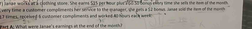 Janae works at a clothing store. She earns $15 per hour plus a $0.50 bonus every time she sells the item of the month. 
Every time a customer compliments her service to the manager, she gets a $2 bonus. Janae sold the item of the month
17 times, received 6 customer compliments and worked 40 hours each week. 
Part A: What were Janae's earnings at the end of the month?