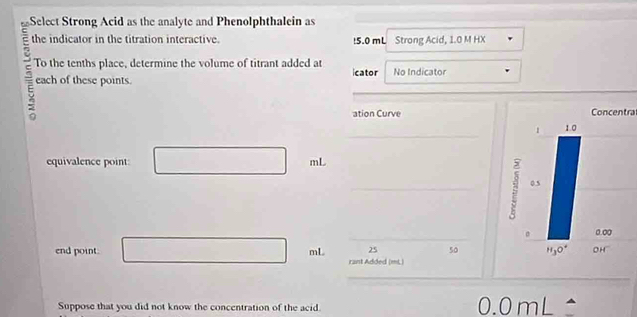 Select Strong Acid as the analyte and Phenolphthalein as
the indicator in the titration interactive. !5.0 mL Strong Acid, 1.0 M HX
To the tenths place, determine the volume of titrant added at icator No Indicator
each of these points.
ation Curve Concentra
_
equivalence point: mL
_
_
end point. mL 25 50
rant Added (mL)
Suppose that you did not know the concentration of the acid.
0.0mL