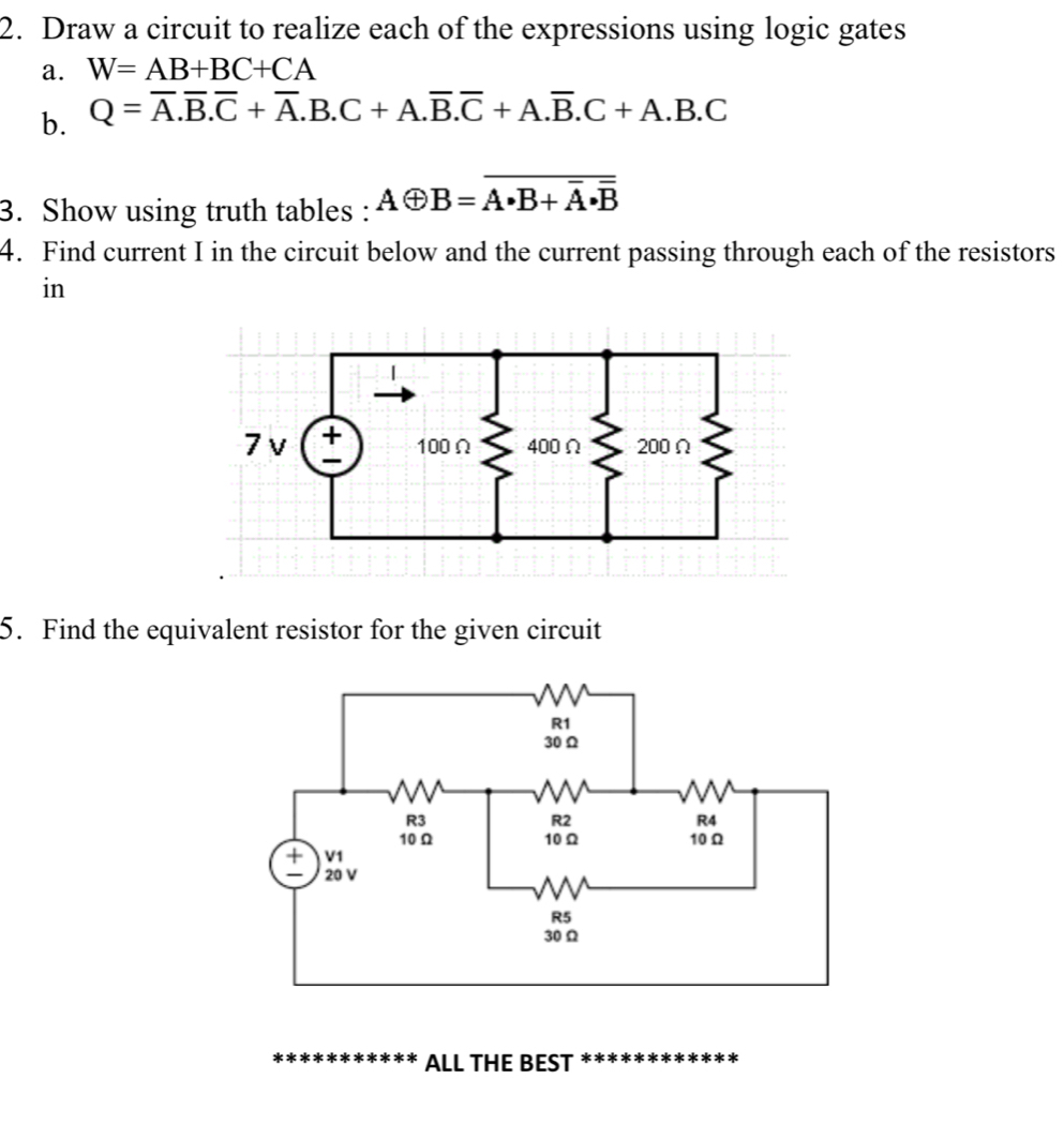 Draw a circuit to realize each of the expressions using logic gates 
a. W=AB+BC+CA
b. Q=overline A.overline B.overline C+overline A.B.C+A.overline B.overline C+A.overline B.C+A.B.C
3. Show using truth tables : Aoplus B=overline A· B+overline A· overline B
4. Find current I in the circuit below and the current passing through each of the resistors 
in 
5. Find the equivalent resistor for the given circuit 
ALL THE BEST