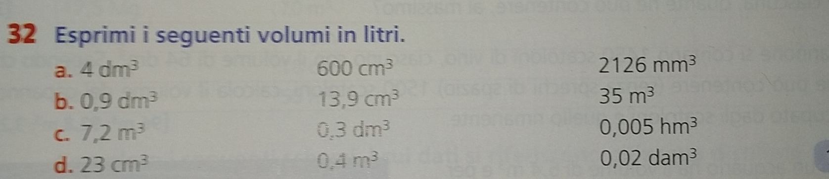 Esprimi i seguenti volumi in litri. 
a. 4dm^3 600cm^3 2126mm^3
b. 0,9dm^3 13,9cm^3
35m^3
C. 7,2m^3 0.3dm^3
0,005hm^3
d. 23cm^3 0.4m^3
0,02dam^3