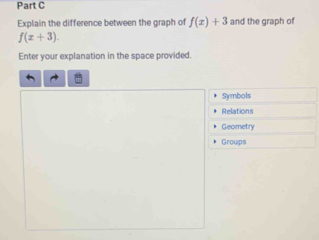 Explain the difference between the graph of f(x)+3 and the graph of
f(x+3). 
Enter your explanation in the space provided. 
Symbols 
Relations 
Geometry 
Groups