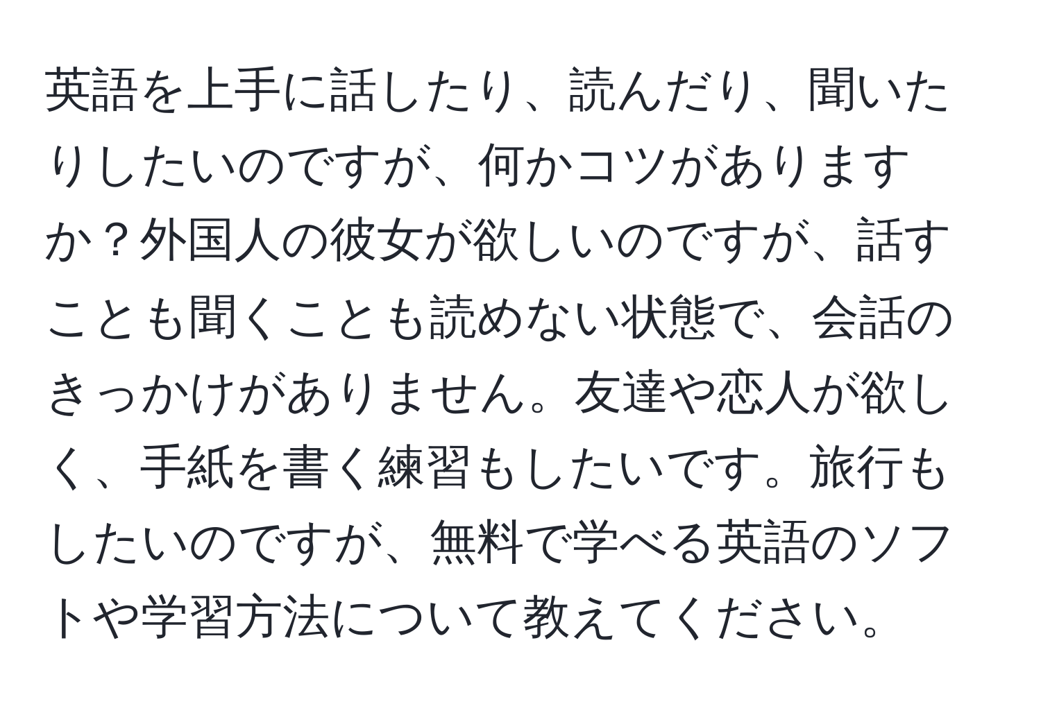 英語を上手に話したり、読んだり、聞いたりしたいのですが、何かコツがありますか？外国人の彼女が欲しいのですが、話すことも聞くことも読めない状態で、会話のきっかけがありません。友達や恋人が欲しく、手紙を書く練習もしたいです。旅行もしたいのですが、無料で学べる英語のソフトや学習方法について教えてください。