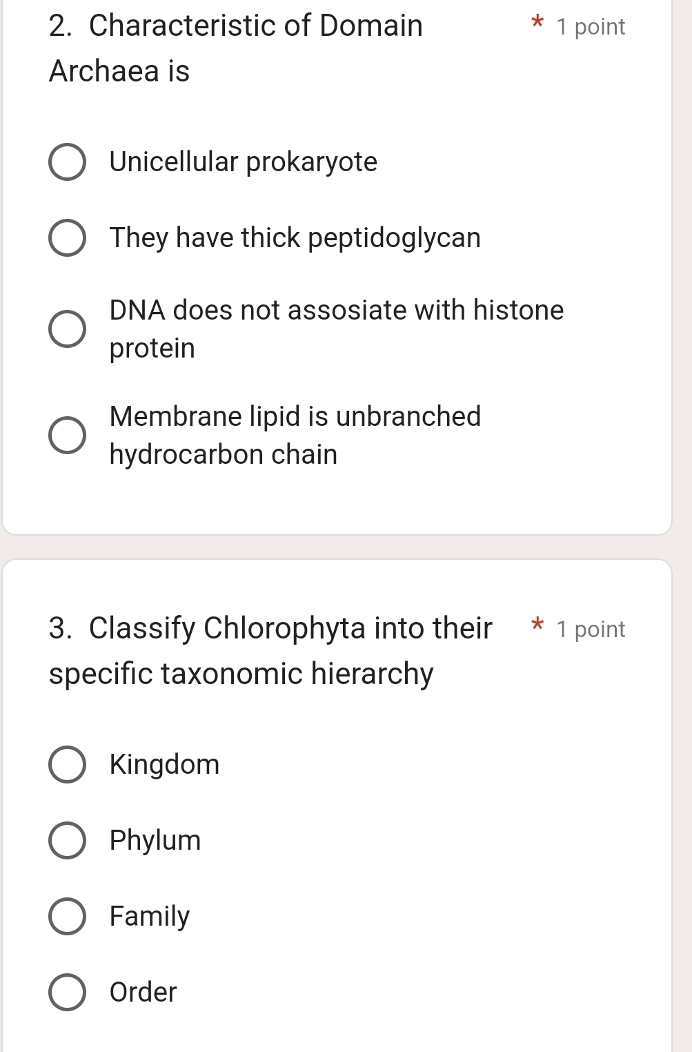 Characteristic of Domain 1 point
Archaea is
Unicellular prokaryote
They have thick peptidoglycan
DNA does not assosiate with histone
protein
Membrane lipid is unbranched
hydrocarbon chain
3. Classify Chlorophyta into their * 1 point
specific taxonomic hierarchy
Kingdom
Phylum
Family
Order