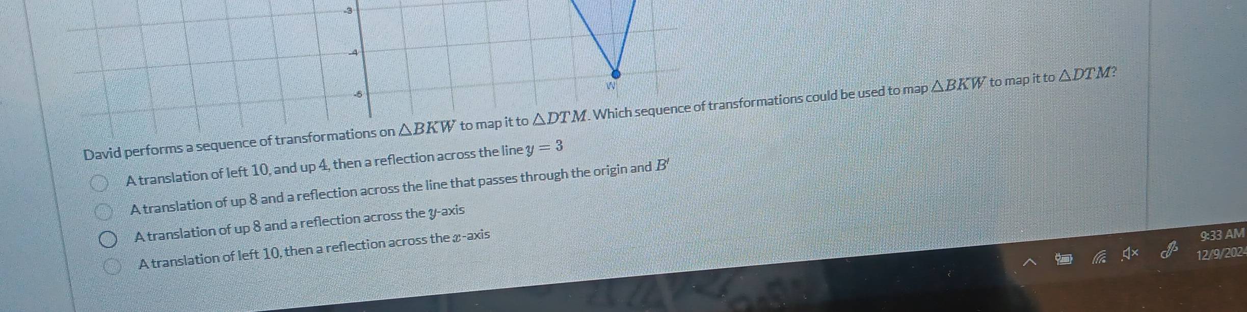 .3
A
W
-5
David performs a sequence of transformations on △ BKW to map it to △ DTM. . Which sequence of transformations could be used to map △ BKW to map it to △ DTM
C
A translation of left 10, and up 4, then a reflection across the line y=3
A translation of up 8 and a reflection across the line that passes through the origin and overleftarrow $
A translation of up 8 and a reflection across the y-axis
A translation of left 10, then a reflection across the x-axis
9:33 AM
12/9/202-