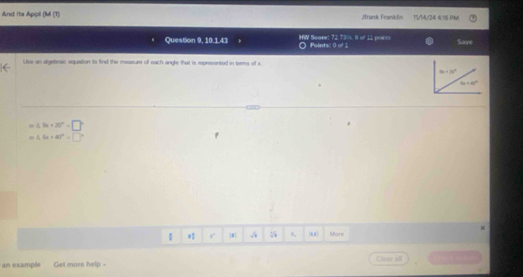 And its Appl (M (1) Jfrank Franklin 11/14/24 4/16 PM
Question 9, 10.1.43 HW Score: 72 73% 8 of 11 points Save
Points: 0 of 1
Use an algebraic equation to find the measure of each angle that is represented in terms of x.
△ 9x+20°=□°
m △ 6x+40°=□°
 8° |#| √i 8,8 More
an example Get more help - Clear all