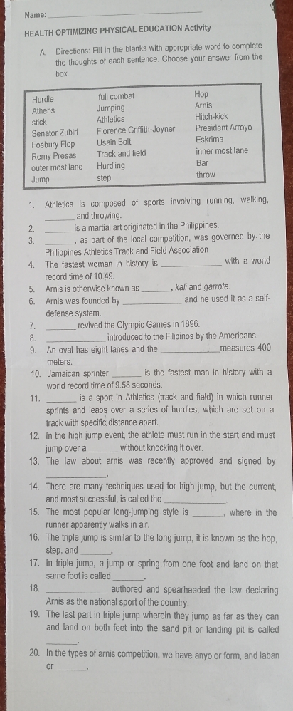 Name: 
_ 
HEALTH OPTIM|ZING PHYSICAL EDUCATION Activity 
A. Directions: Fill in the blanks with appropriate word to complete 
the thoughts of each sentence. Choose your answer from the 
box. 
1. Athletics is composed of sports involving running, walking, 
_and throwing. 
2. _is a martial art originated in the Philippines. 
3. _, as part of the local competition, was governed by the 
Philippines Athletics Track and Field Association 
4. The fastest woman in history is _with a world 
record time of 10.49. 
5. Arnis is otherwise known as_ , kali and garrote. 
6. Arnis was founded by _and he used it as a self- 
defense system. 
7. _revived the Olympic Games in 1896. 
8. _introduced to the Filipinos by the Americans. 
9. An oval has eight lanes and the _measures 400
meters. 
10. Jamaican sprinter _is the fastest man in history with a 
world record time of 9.58 seconds. 
11. _is a sport in Athletics (track and field) in which runner 
sprints and leaps over a series of hurdles, which are set on a 
track with specific distance apart. 
12. In the high jump event, the athlete must run in the start and must 
jump over a _without knocking it over. 
13. The law about arnis was recently approved and signed by 
_. 
14. There are many techniques used for high jump, but the current, 
and most successful, is called the_ 
15. The most popular long-jumping style is _, where in the 
runner apparently walks in air. 
16. The triple jump is similar to the long jump, it is known as the hop, 
step, and_ 
17. In triple jump, a jump or spring from one foot and land on that 
same foot is called_ 
18. _authored and spearheaded the law declaring 
Arnis as the national sport of the country. 
19. The last part in triple jump wherein they jump as far as they can 
and land on both feet into the sand pit or landing pit is called 
_ 
20. In the types of arnis competition, we have anyo or form, and laban 
or_ .