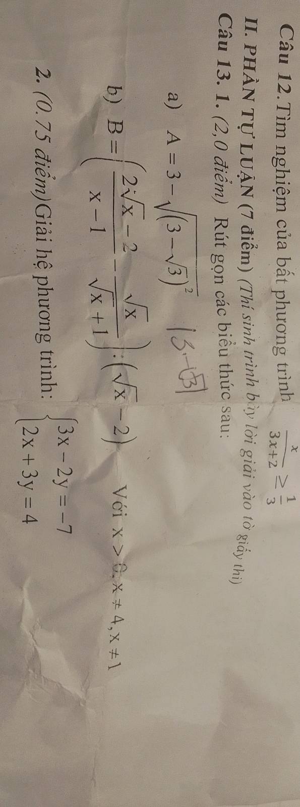 Câu 12.Tìm nghiệm của bất phương trình  x/3x+2 ≥  1/3 
II. PHẢN Tự LUẠN (7 điểm) (Thí sinh trình bày lời giải vào tờ giấy thi) 
Câu 13. 1. (2,0 điểm) Rút gọn các biểu thức sau: 
a) A=3-sqrt((3-sqrt 3))^2
b) B=( (2sqrt[3](x)-2)/x-1 - sqrt(x)/sqrt(x)+1 ):(sqrt(x)-2) Với x>0, x!= 4, x!= 1
2. (0.75 điểm)Giải hệ phương trình: beginarrayl 3x-2y=-7 2x+3y=4endarray.