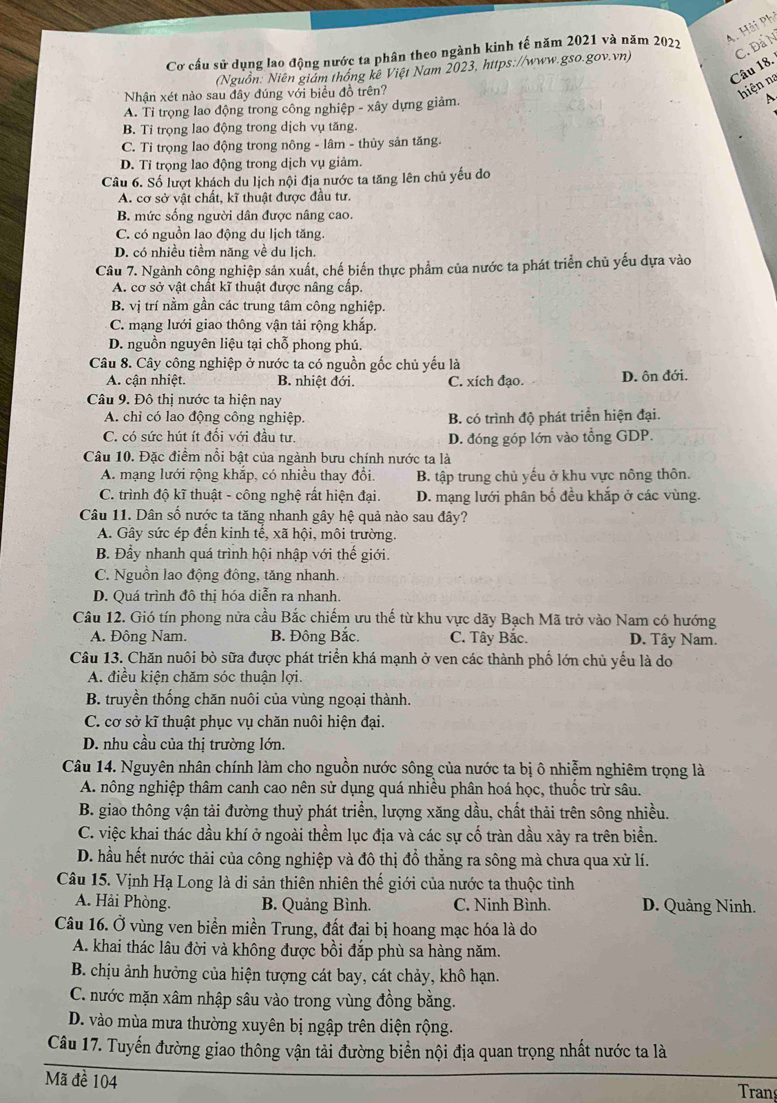 Hải Phi
Cơ cấu sử dụng lao động nước ta phân theo ngành kinh tế năm 2021 và năm 2022
Câu 18. C. Đả N
(Nguồn: Niên giám thống kê Việt Nam 2023, https://www.gso.gov.vn)
Nhận xét nào sau đây đúng với biểu đồ trên?
hiện na
A. Tỉ trọng lao động trong công nghiệp - xây dựng giảm.
A.
B. Tỉ trọng lao động trong dịch vụ tăng.
C. Tỉ trọng lao động trong nông - lâm - thủy sản tăng.
D. Tỉ trọng lao động trong dịch vụ giảm.
Câu 6. Số lượt khách du lịch nội địa nước ta tăng lên chủ yếu do
A. cơ sở vật chất, kĩ thuật được đầu tư.
B. mức sống người dân được nâng cao.
C. có nguồn lao động du lịch tăng.
D. có nhiều tiềm năng về du lịch.
Câu 7. Ngành công nghiệp sản xuất, chế biến thực phẩm của nước ta phát triển chủ yếu dựa vào
A. cơ sở vật chất kĩ thuật được nâng cấp
B. vị trí nằm gần các trung tâm công nghiệp.
C. mạng lưới giao thông vận tải rộng khắp.
D. nguồn nguyên liệu tại chỗ phong phú.
Câu 8. Cây công nghiệp ở nước ta có nguồn gốc chủ yếu là
A. cận nhiệt. B. nhiệt đới. C. xích đạo. D. ôn đới.
Câu 9. Đô thị nước ta hiện nay
A. chi có lao động công nghiệp. B. có trình độ phát triển hiện đại.
C. có sức hút ít đối với đầu tư. D. đóng góp lớn vào tổng GDP.
Câu 10. Đặc điểm nổi bật của ngành bưu chính nước ta là
A. mạng lưới rộng khắp, có nhiều thay đổi. B. tập trung chủ yếu ở khu vực nông thôn.
C. trình độ kĩ thuật - công nghệ rất hiện đại. D. mạng lưới phân bố đều khắp ở các vùng.
Câu 11. Dân số nước ta tăng nhanh gây hệ quả nào sau đây?
A. Gây sức ép đến kinh tế, xã hội, môi trường.
B. Đẩy nhanh quá trình hội nhập với thế giới.
C. Nguồn lao động đông, tăng nhanh.
D. Quá trình đô thị hóa diễn ra nhanh.
Câu 12. Gió tín phong nửa cầu Bắc chiếm ưu thế từ khu vực dãy Bạch Mã trở vào Nam có hướng
A. Đông Nam. B. Đông Bắc. C. Tây Bắc. D. Tây Nam.
Câu 13. Chăn nuôi bò sữa được phát triển khá mạnh ở ven các thành phố lớn chủ yếu là do
A. điều kiện chăm sóc thuận lợi.
B. truyền thống chăn nuôi của vùng ngoại thành.
C. cơ sở kĩ thuật phục vụ chăn nuôi hiện đại.
D. nhu cầu của thị trường lớn.
Câu 14. Nguyên nhân chính làm cho nguồn nước sông của nước ta bị ô nhiễm nghiêm trọng là
A nông nghiệp thâm canh cao nên sử dụng quá nhiều phân hoá học, thuốc trừ sâu.
B. giao thông vận tải đường thuỷ phát triển, lượng xăng dầu, chất thải trên sông nhiều.
C. việc khai thác dầu khí ở ngoài thềm lục địa và các sự cố tràn dầu xảy ra trên biển.
D. hầu hết nước thải của công nghiệp và đô thị đồ thẳng ra sông mà chưa qua xử lí.
Câu 15. Vịnh Hạ Long là di sản thiên nhiên thế giới của nước ta thuộc tỉnh
A. Hải Phòng. B. Quảng Bình. C. Ninh Bình. D. Quảng Ninh.
Câu 16. Ở vùng ven biển miền Trung, đất đai bị hoang mạc hóa là do
A. khai thác lâu đời và không được bồi đắp phù sa hàng năm.
B. chịu ảnh hưởng của hiện tượng cát bay, cát chảy, khô hạn.
C. nước mặn xâm nhập sâu vào trong vùng đồng bằng.
D. vào mùa mưa thường xuyên bị ngập trên diện rộng.
Câu 17. Tuyến đường giao thông vận tải đường biển nội địa quan trọng nhất nước ta là
Mã đề 104
Trang