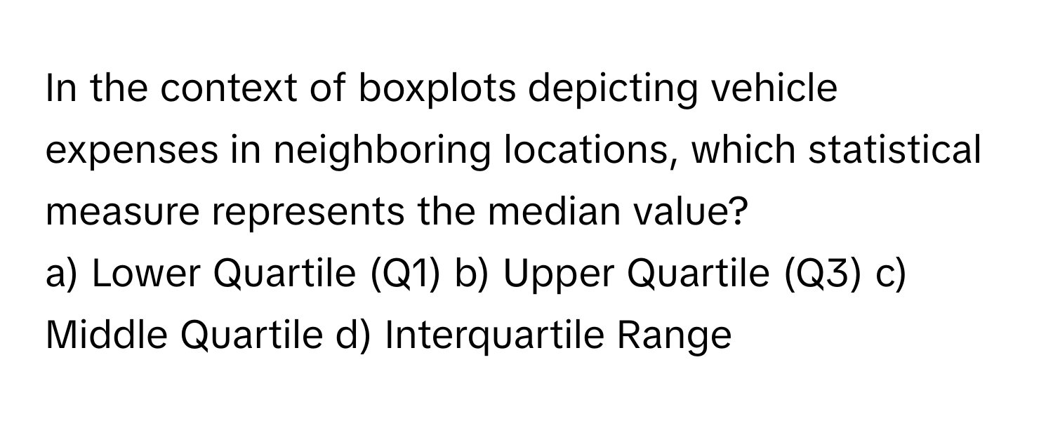 In the context of boxplots depicting vehicle expenses in neighboring locations, which statistical measure represents the median value?

a) Lower Quartile (Q1) b) Upper Quartile (Q3) c) Middle Quartile d) Interquartile Range