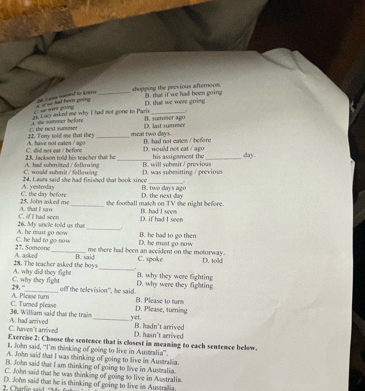 shopping the previous afternoon.
D. that we were going
C. we were going A. if we had been going 20. Eaume wanted to know
_B. that if we had been going
A the summer before 21. Lucy asked me why I had not gone to Paris _.
B. summer ago
C. the next summer D. last summer
22. Tony told me that they _meat two days.
A. have not eaten / ago B. had not eaten / before
C. did not eat / before D. would not eat / ago
_
23. Jackson told his teacher that he his assignment the _day.
A. had submitted / following B. will submit / previous
C. would submit / following D. was submitting / previous
_
24. Laura said she had finished that book since .
A. yesterday B. two days ago
C. the day before D. the next day
25. John asked me _the football match on TV the night before.
A. that I saw B. had I seen
C. if I had seen D. if had I seen
26. My uncle told us that _.
A. he must go now B. he had to go then
C. he had to go now D. he must go now
27. Someone_ me there had been an accident on the motorway.
A. asked B. said C. spoke D. told
28. The teacher asked the boys _"
A. why did they fight B. why they were fighting
C. why they fight D. why were they fighting
29. “_ off the television”, he said.
A. Please turn B. Please to turn
C. Turned please D. Please, turning
30. William said that the train _yet.
A. had arrived B. hadn’t arrived
C. haven't arrived D. hasn’t arrived
Exercise 2: Choose the sentence that is closest in meaning to each sentence below.
1. John said, “I’m thinking of going to live in Australia”.
A. John said that I was thinking of going to live in Australia.
B. John said that I am thinking of going to live in Australia.
C. John said that he was thinking of going to live in Australia.
D. John said that he is thinking of going to live in Australia.
2. Charlie said “M u