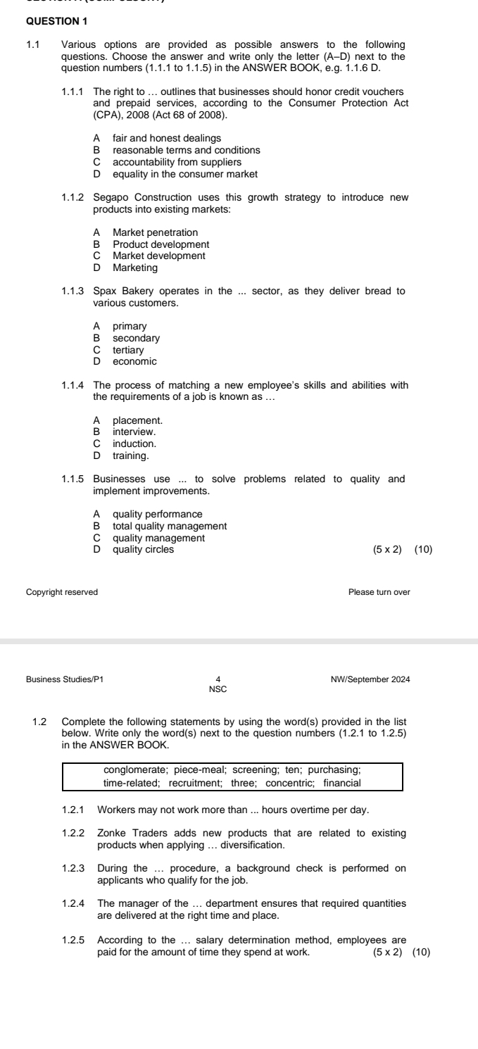 1.1 Various options are provided as possible answers to the following
questions. Choose the answer and write only the letter (A-D) next to the 
question numbers (1.1.1 to 1.1.5) in the ANSWER BOOK, e.g. 1.1.6 D.
1.1.1 The right to ... outlines that businesses should honor credit vouchers
and prepaid services, according to the Consumer Protection Act
(CPA), 2008 (Act 68 of 2008).
A fair and honest dealings
B reasonable terms and conditions
C accountability from suppliers
D equality in the consumer market
1.1.2 Segapo Construction uses this growth strategy to introduce new
products into existing markets:
A Market penetration
B Product development
C Market development
D Marketing
1.1.3 Spax Bakery operates in the ... sector, as they deliver bread to
A primary
B secondary
C tertiary
D economic
1.1.4 The process of matching a new employee's skills and abilities with
the requirements of a job is known as ...
A placement.
B interview.
C induction.
D training.
1.1.5 Businesses use ... to solve problems related to quality and
implement improvements.
A  quality performance
B total quality management
C quality management
D quality circles (5* 2) (10)
Copyright reserved
Business Studies/P1 NW/September 2024
NSc
1.2 Complete the following statements by using the word(s) provided in the list
below. Write only the word(s) next to the question numbers ( 1.2.1 to 1.2.5
in the ANSWER BOOK.
1.2.1 Workers may not work more than ... hours overtime per day.
1.2.2 Zonke Traders adds new products that are related to existing
products when applying ... diversification.
1.2.3 During the ... procedure, a background check is performed on
applicants who qualify for the job.
1.2.4 The manager of the ... department ensures that required quantities
are delivered at the right time and place.
1.2.5 According to the ... salary determination method, employees are
paid for the amount of time they spend at work. (5* 2)(10