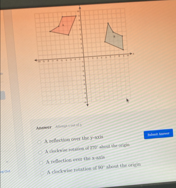 Answer Attempt 1 out of 3
A reflection over the y-axis Submit Answer
A clockwise rotation of 270° about the origin
A reflection over the x-axis
og Out 90° about the origin
A clockwise rotation of