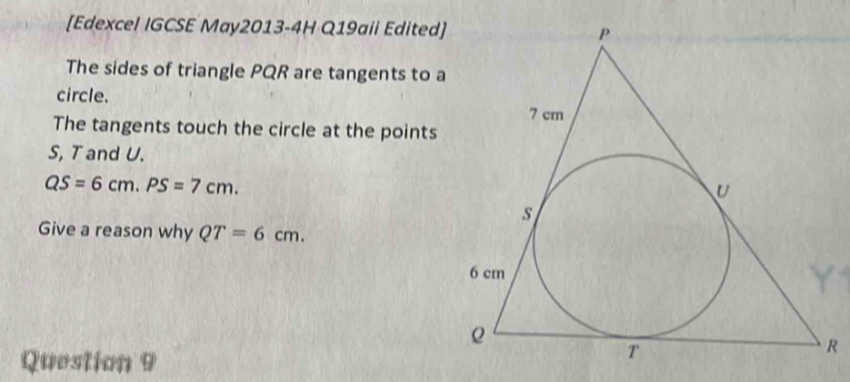 [Edexcel IGCSE May2013-4H Q19aii Edited] 
The sides of triangle PQR are tangents to a 
circle. 
The tangents touch the circle at the points
S, T and U.
QS=6cm. PS=7cm. 
Give a reason why QT=6cm. 
Question 9