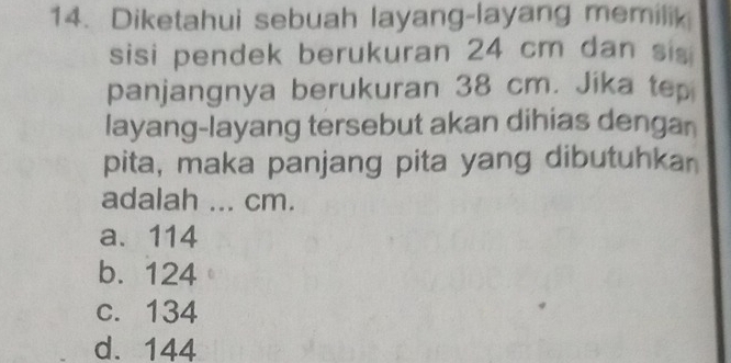 Diketahui sebuah layang-layang memilik
sisi pendek berukuran 24 cm dan sis
panjangnya berukuran 38 cm. Jika tep
layang-layang tersebut akan dihias dengan
pita, maka panjang pita yang dibutuhkan
adalah ... cm.
a. 114
b. 124
c. 134
d. 144