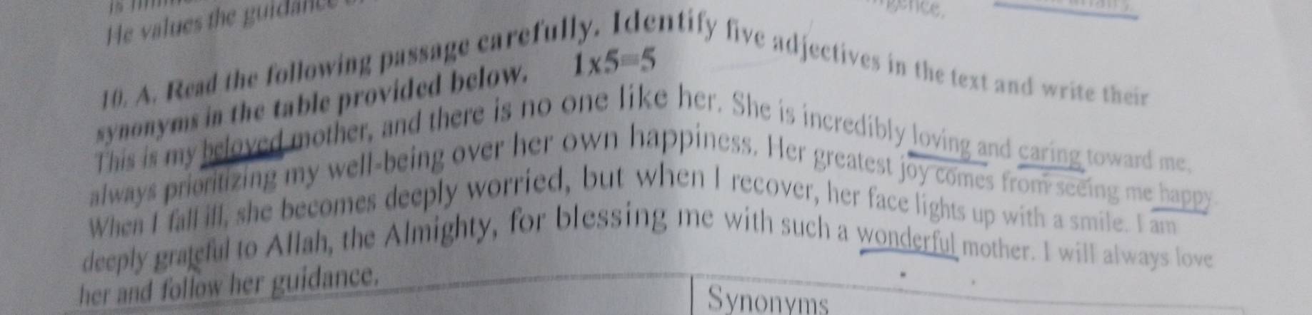 He values the guidante 
ence. 
10. A. Read the following passage carefu. ntify five adjectives in the text and write their 
synonyms in the table provided below. 1* 5=5
This is my beloved mother, and there is no one like her. She is incredibly loving and caring toward me 
always prioritizing my well-being over her own happiness. Her greatest joy comes from seeing me happy 
When I fall ill, she becomes deeply worried, but when I recover, her face lights up with a smile. I am 
deeply graeful to Allah, the Almighty, for blessing me with such a wonderful mother. I will always love 
her and follow her guidance. 
Synonyms