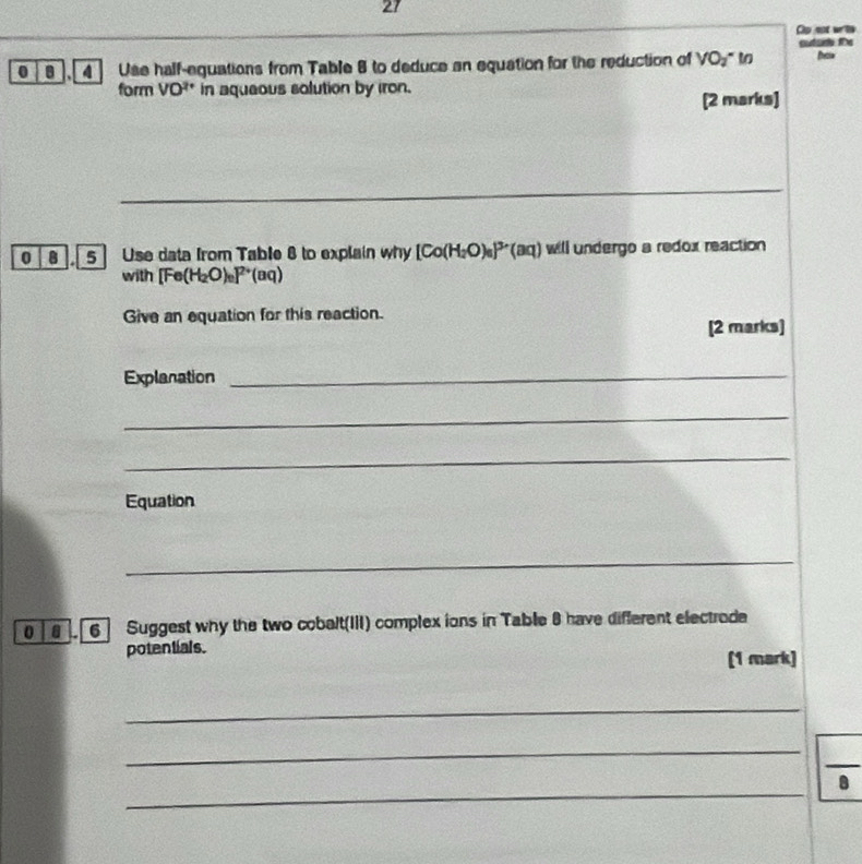 Cp not writh 
outarh te 
0 8 ],4 ] Use half-equations from Table 8 to deduce an equation for the reduction of VO_2^(x t New 
form VO^2+) in aqueous solution by iron. 
[2 marks] 
_ 
0 B 5 Use data from Table 8 to explain why [Co(H_2O)_6]^3+(aq) will undergo a redox reaction 
with [Fe(H_2O)_e]^2+(aq)
Give an equation for this reaction. 
[2 marks] 
Explanation_ 
_ 
_ 
Equation 
_ 
0 6 Suggest why the two cobalt(III) complex ions in Table 8 have different electrode 
potentials. 
(1 mark) 
_ 
_ 
_ 
B