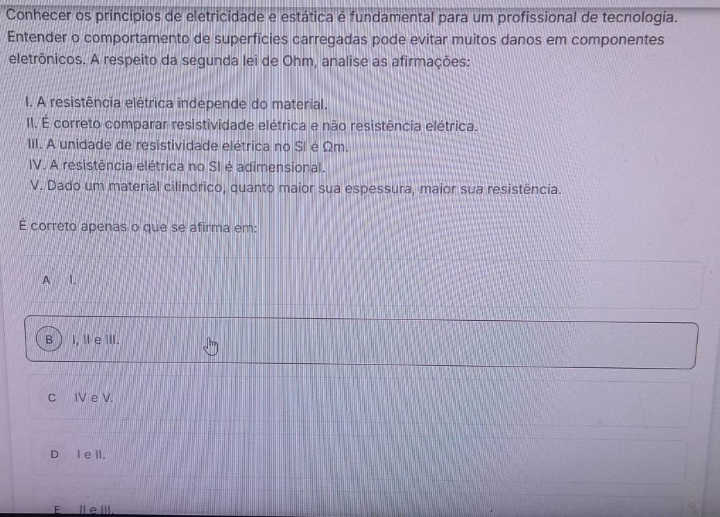 Conhecer os princípios de eletricidade e estática é fundamental para um profissional de tecnologia.
Entender o comportamento de superfícies carregadas pode evitar muitos danos em componentes
eletrônicos. A respeito da segunda lei de Ohm, analise as afirmações:
I. A resistência elétrica independe do material.
II. É correto comparar resistividade elétrica e não resistência elétrica.
III. A unidade de resistividade elétrica no SI é Ωm.
IV. A resistência elétrica no SI é adimensional.
V. Dado um material cilíndrico, quanto maior sua espessura, maior sua resistência.
É correto apenas o que se afirma em:
A I.
B I, l e ⅢII.
C IV e V.
D I e lI.
E_Ⅲ eⅢII.