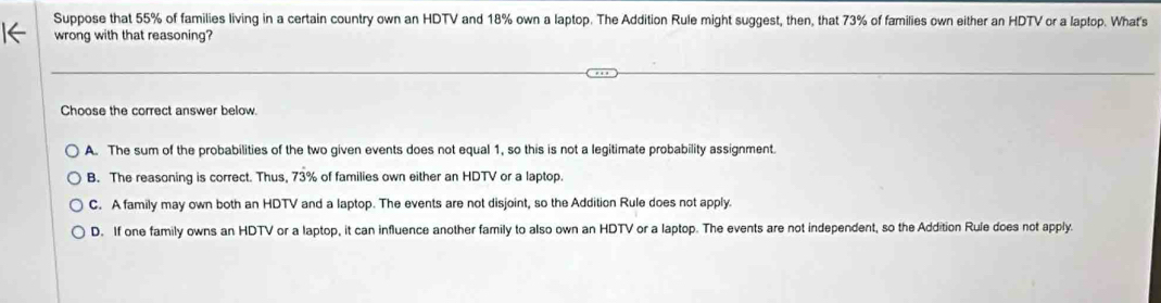 Suppose that 55% of families living in a certain country own an HDTV and 18% own a laptop. The Addition Rule might suggest, then, that 73% of families own either an HDTV or a laptop. What's
1← wrong with that reasoning?
Choose the correct answer below.
A. The sum of the probabilities of the two given events does not equal 1, so this is not a legitimate probability assignment.
B. The reasoning is correct. Thus, 73% of families own either an HDTV or a laptop.
C. A family may own both an HDTV and a laptop. The events are not disjoint, so the Addition Rule does not apply.
D. If one family owns an HDTV or a laptop, it can influence another family to also own an HDTV or a laptop. The events are not independent, so the Addition Rule does not apply.