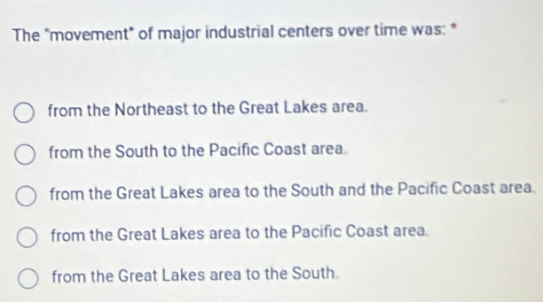 The "movement" of major industrial centers over time was: *
from the Northeast to the Great Lakes area.
from the South to the Pacific Coast area.
from the Great Lakes area to the South and the Pacific Coast area.
from the Great Lakes area to the Pacific Coast area.
from the Great Lakes area to the South.