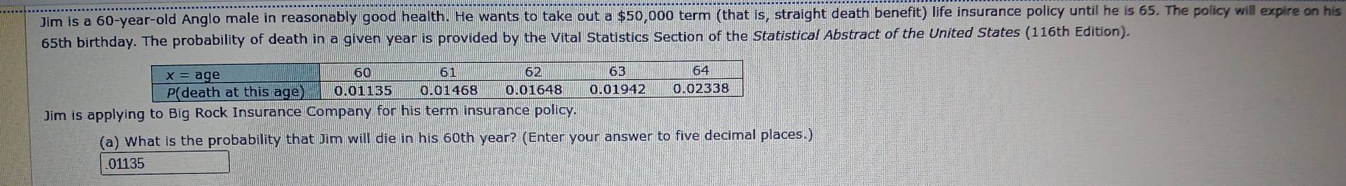 Jim is a 60-year-old Anglo male in reasonably good health. He wants to take out a $50,000 term (that is, straight death benefit) life insurance policy until he is 65. The policy will expire on his
65th birthday. The probability of death in a given year is provided by the Vital Statistics Section of the Statistical Abstract of the United States (116th Edition).
Jim is applying to Big Rock Insurance Company for his term insurance policy.
(a) What is the probability that Jim will die in his 60th year? (Enter your answer to five decimal places.)
01135