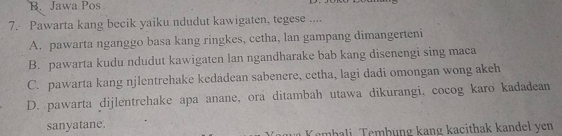 B. Jawa Pos
7. Pawarta kang becik yaiku ndudut kawigaten, tegese ....
A. pawarta nganggo basa kang ringkes, cetha, lan gampang dimangerteni
B. pawarta kudu ndudut kawigaten lan ngandharake bab kang disenengi sing maca
C. pawarta kang njlentrehake kedadean sabenere, cetha, lagi dadi omongan wong akeh
D. pawarta dijlentrehake apa anane, ora ditambah utawa dikurangi, cocog karo kadadean
sanyatane.
* K embali Tembüng kang kacithak kandel yen