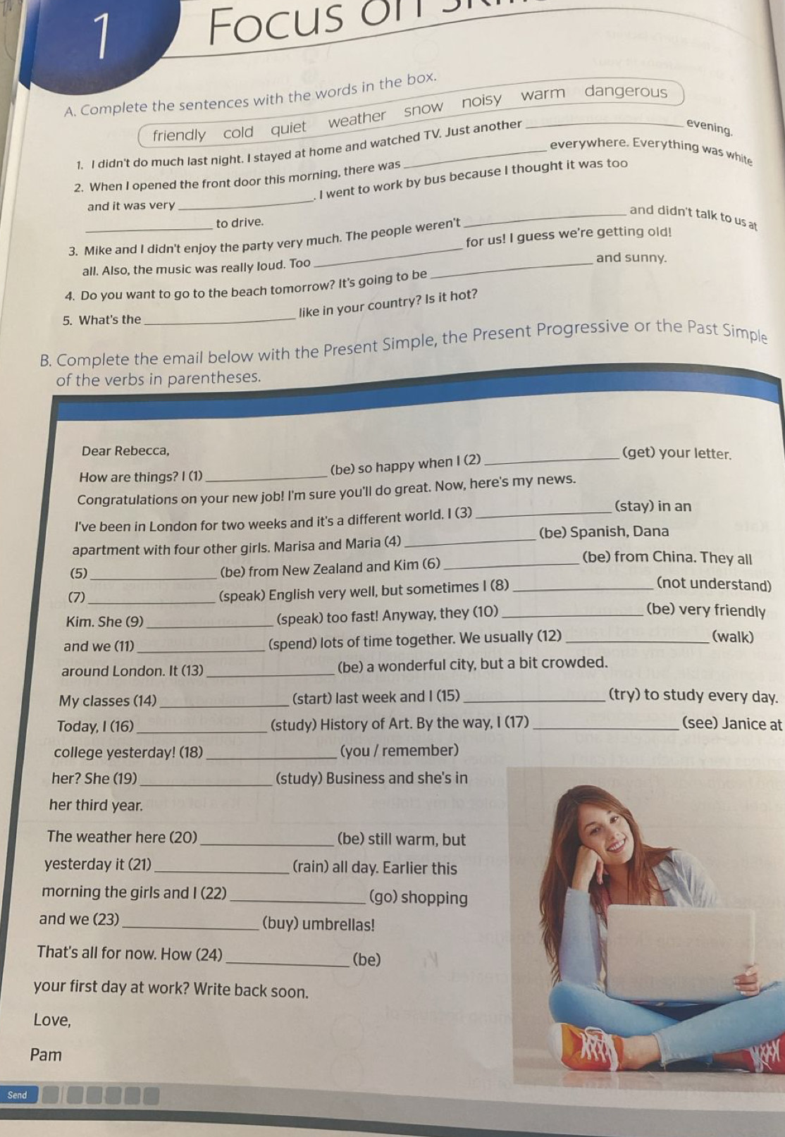 Focus on 
A. Complete the sentences with the words in the box.
friendly cold quiet weather snow noisy warm dangerous
1. I didn't do much last night. I stayed at home and watched TV. Just another
evening.
everywhere. Everything was white
_
2. When I opened the front door this morning, there was
I went to work by bus because I thought it was too
and it was very
_and didn't talk to us at
to drive.
for us! I guess we're getting old!
3. Mike and I didn't enjoy the party very much. The people weren't
all. Also, the music was really loud. Too_
_
and sunny.
4. Do you want to go to the beach tomorrow? It's going to be
like in your country? Is it hot?
5. What's the
_
B. Complete the email below with the Present Simple, the Present Progressive or the Past Simple
of the verbs in parentheses.
Dear Rebecca,
(be) so happy when I (2)_
(get) your letter.
How are things? I (1)_
Congratulations on your new job! I'm sure you'll do great. Now, here's my news.
I've been in London for two weeks and it's a different world. I (3)_
(stay) in an
(be) Spanish, Dana
apartment with four other girls. Marisa and Maria (4)_
(5)_
(be) from New Zealand and Kim (6)_
(be) from China. They all
(7) _(speak) English very well, but sometimes I (8)_
(not understand)
Kim. She (9) _(speak) too fast! Anyway, they (10)_
(be) very friendly
and we (11) _(spend) lots of time together. We usually (12)_
(walk)
around London. It (13) _(be) a wonderful city, but a bit crowded.
My classes (14) _(start) last week and I (15) _(try) to study every day.
Today, I (16)_ (study) History of Art. By the way, I (17) _(see) Janice at
college yesterday! (18) _(you / remember)
her? She (19) _(study) Business and she's in
her third year.
The weather here (20)_ (be) still warm, but
yesterday it (21) _(rain) all day. Earlier this
morning the girls and I (22) _(go) shopping
and we (23) _(buy) umbrellas!
That's all for now. How (24)_ (be)
your first day at work? Write back soon.
Love,
Pam
Send