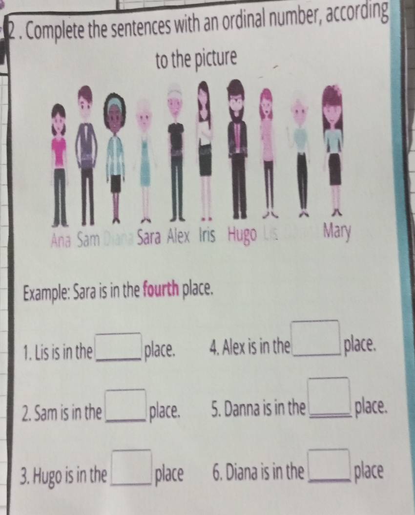 2 . Complete the sentences with an ordinal number, according 
to the picture 
Example: Sara is in the fourth place. 
1. Lis is in the _ □ place. 4. Alex is in the □ _ place. 
2. Sam is in the □ place. 5. Danna is in the _ □  _ place. 
3. Hugo is in the □ _ place 6. Diana is in the □ _ place