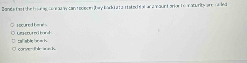 Bonds that the issuing company can redeem (buy back) at a stated dollar amount prior to maturity are called
secured bonds.
unsecured bonds.
callable bonds.
convertible bonds.