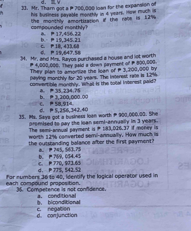 d. ⅢII, V
f 33. Mr. Tharn got a P 700,000 loan for the expansion of
his business payable monthly in 4 years. How much is
the monthly amortization if the rate is 12%
compounded monthly?
a. P 17,456.22
b.· P 19,345.21
c. P 18, 433.68
d. P 19,647.58
34. Mr. and Mrs. Rayos purchased a house and lot worth
P 4,000,000. They paid a down payment of P 800,000.
They plan to amortize the loan of 3,200,000 by
paying monthly for 20 years. The interest rate is 12%
convertible monthly. What is the total interest paid?
a. 35,234.76
b. 3,200,000.00
c. P 58,914.
d. P 5,256,342.40
35. Ms. Saya got a business loan worth P900,000.00. She
promised to pay the loan semi-annually in 3 years.
The semi-annual payment is P 183,026.37 if money is
worth 12% converted semi-annually. How much is
the outstanding balance after the first payment?
a. 745, 563.75
b. 769, 054.45
c. 770, 973.65
d. P 775, 542.52
For numbers 36 to 40, identify the logical operator used in
each compound proposition.
36. Competence is not confidence.
a. conditional
b. biconditional
c. negation
d. conjunction