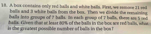 A box contains only red balls and white balls. First, we remove 21 red 
balls and 3 white balls from the box. Then we divide the remaining 
balls into groups of 7 balls. In each group of 7 balls, there are 5 red 
balls. Given that at least 80% of the balls in the box are red balls, what 
is the greatest possible number of balls in the box?