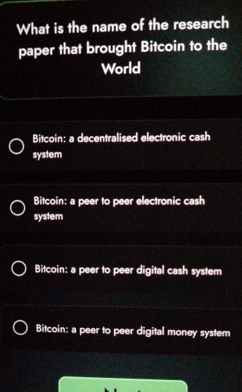 What is the name of the research
paper that brought Bitcoin to the
World
Bitcoin: a decentralised electronic cash
system
Bitcoin: a peer to peer electronic cash
system
Bitcoin: a peer to peer digital cash system
Bitcoin: a peer to peer digital money system