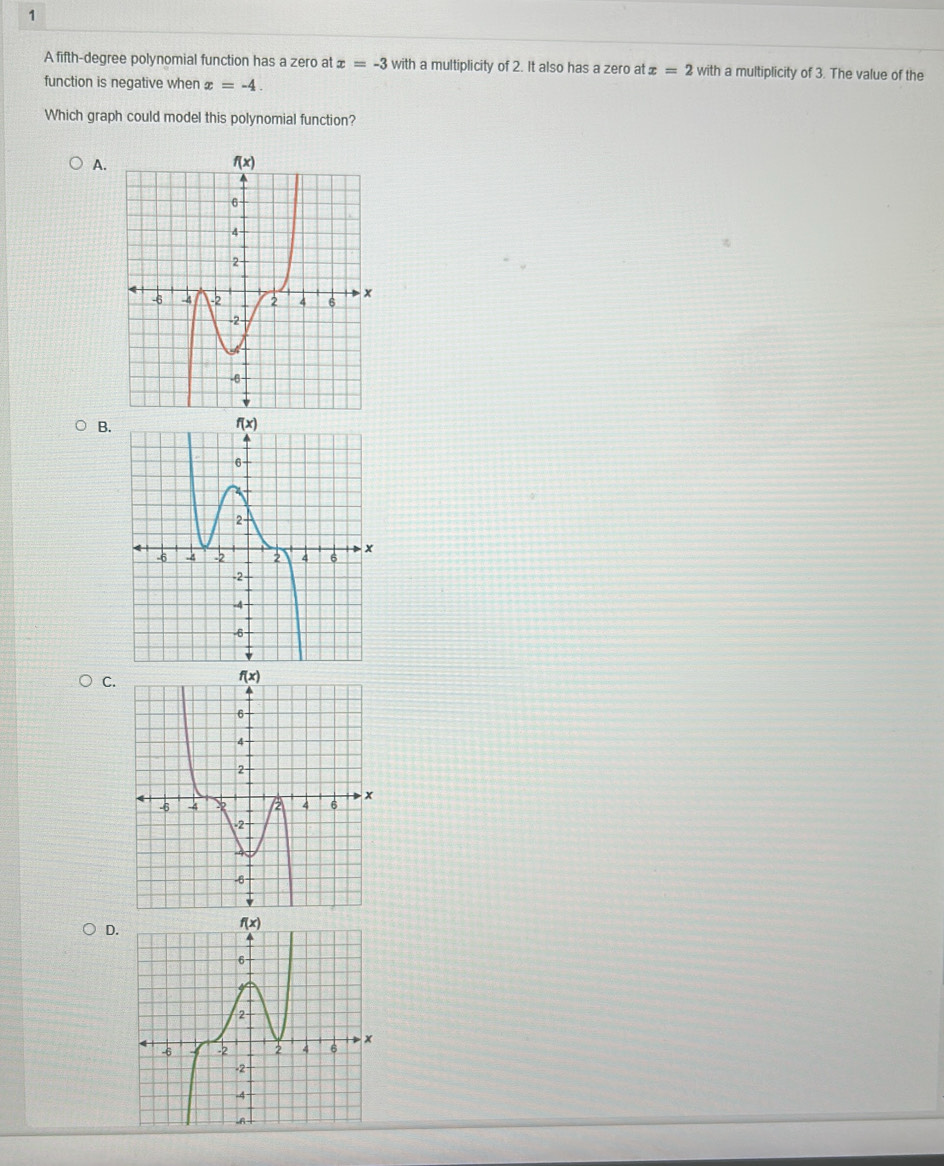 A fifth-degree polynomial function has a zero at x=-3 with a multiplicity of 2. It also has a zero at x=2 with a multiplicity of 3. The value of the
function is negative when x=-4.
Which graph could model this polynomial function?
A.
B.
C.
D.